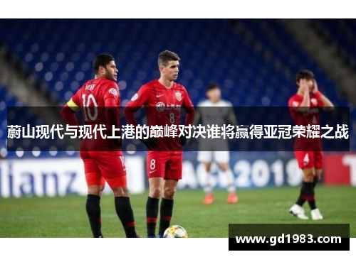 蔚山现代与现代上港的巅峰对决谁将赢得亚冠荣耀之战