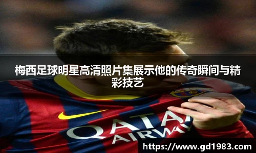梅西足球明星高清照片集展示他的传奇瞬间与精彩技艺